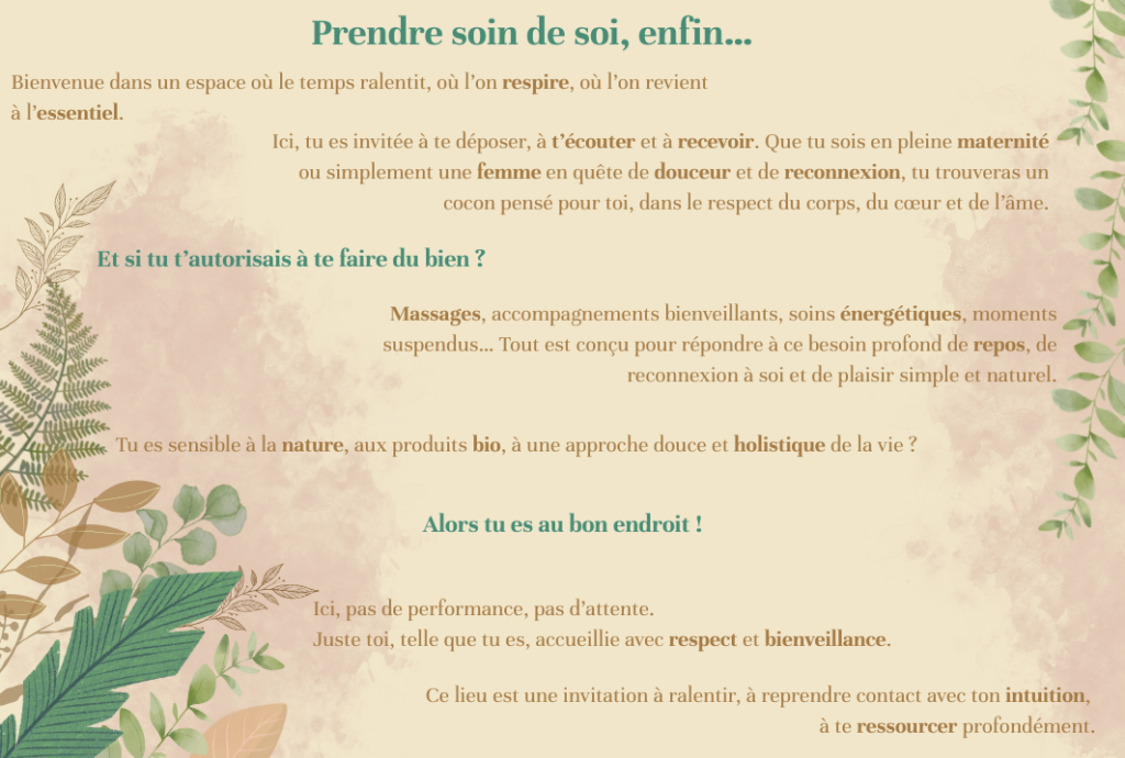 Prendre soin de soi, enfin… Bienvenue dans un espace où le temps ralentit, où l’on respire, où l’on revient à l’essentiel. Ici, tu es invitée à te déposer, à t’écouter et à recevoir. Que tu sois en pleine maternité ou simplement une femme en quête de douceur et de reconnexion, tu trouveras un cocon pensé pour toi, dans le respect du corps, du cœur et de l’âme. Et si tu t’autorisais à te faire du bien ? Massages, accompagnements bienveillants, soins énergétiques, moments suspendus… Tout est conçu pour répondre à ce besoin profond de repos, de reconnexion à soi et de plaisir simple et naturel. Tu es sensible à la nature, aux produits bio, à une approche douce et holistique de la vie ? Alors tu es au bon endroit. Ce lieu est une invitation à ralentir, à reprendre contact avec ton intuition, à te ressourcer profondément. Ici, pas de performance, pas d’attente. Juste toi, telle que tu es, accueillie avec respect et bienveillance.